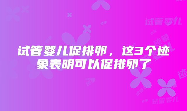 试管婴儿促排卵，这3个迹象表明可以促排卵了