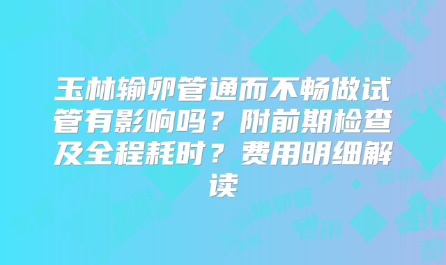 玉林输卵管通而不畅做试管有影响吗？附前期检查及全程耗时？费用明细解读