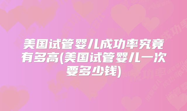 美国试管婴儿成功率究竟有多高(美国试管婴儿一次要多少钱)