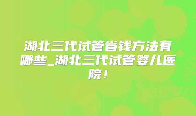 湖北三代试管省钱方法有哪些_湖北三代试管婴儿医院！