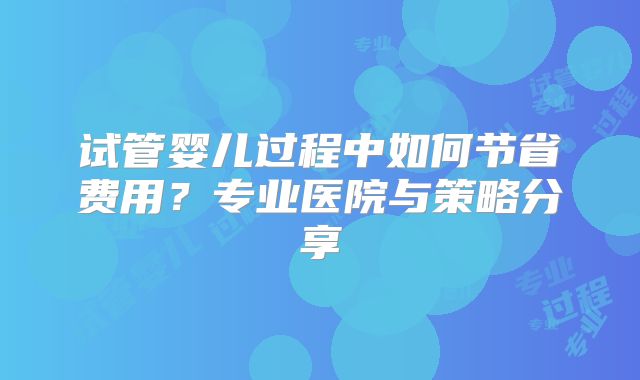 试管婴儿过程中如何节省费用？专业医院与策略分享