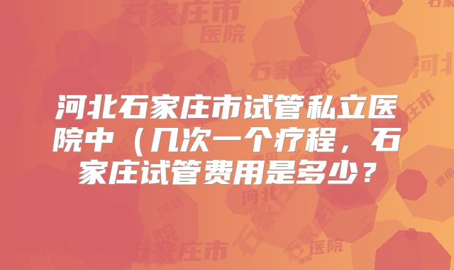 河北石家庄市试管私立医院中（几次一个疗程，石家庄试管费用是多少？