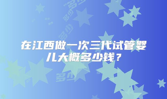 在江西做一次三代试管婴儿大概多少钱？