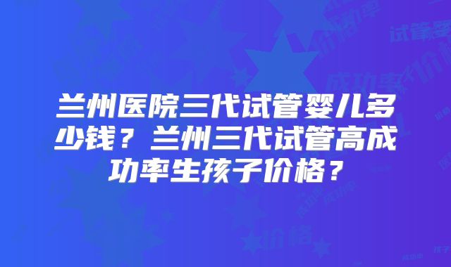 兰州医院三代试管婴儿多少钱？兰州三代试管高成功率生孩子价格？