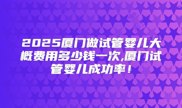 2025厦门做试管婴儿大概费用多少钱一次,厦门试管婴儿成功率！