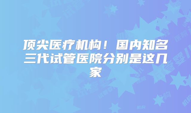 顶尖医疗机构！国内知名三代试管医院分别是这几家