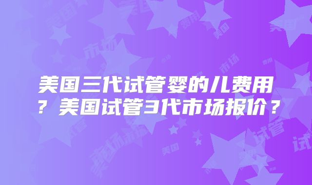美国三代试管婴的儿费用？美国试管3代市场报价？