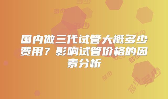 国内做三代试管大概多少费用？影响试管价格的因素分析