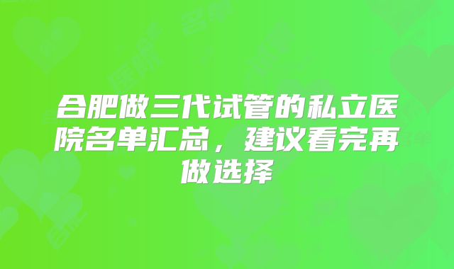 合肥做三代试管的私立医院名单汇总，建议看完再做选择