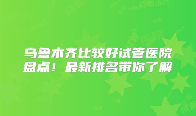 乌鲁木齐比较好试管医院盘点！最新排名带你了解