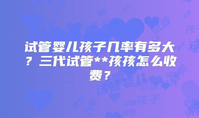 试管婴儿孩子几率有多大？三代试管**孩孩怎么收费？