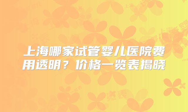 上海哪家试管婴儿医院费用透明？价格一览表揭晓