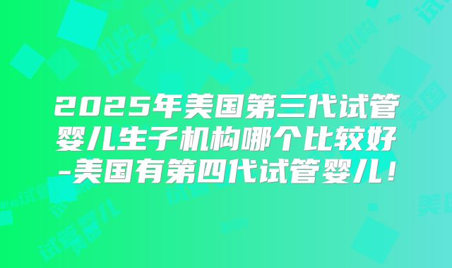 2025年美国第三代试管婴儿生子机构哪个比较好-美国有第四代试管婴儿！