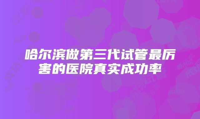 哈尔滨做第三代试管最厉害的医院真实成功率