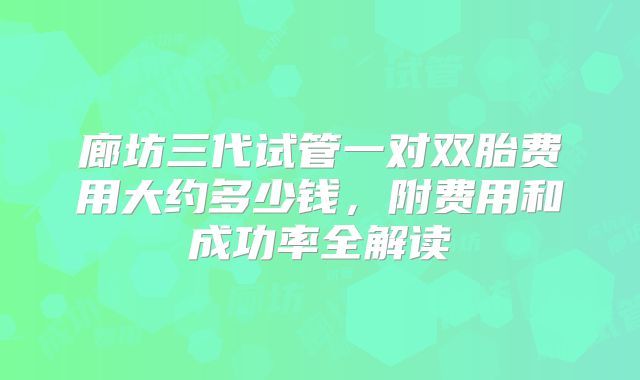 廊坊三代试管一对双胎费用大约多少钱，附费用和成功率全解读