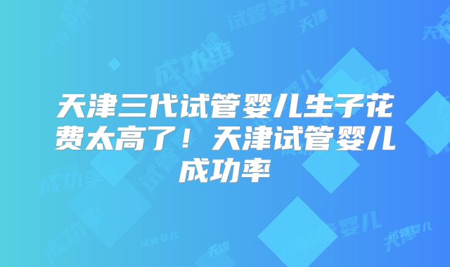 天津三代试管婴儿生子花费太高了！天津试管婴儿成功率