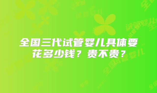 全国三代试管婴儿具体要花多少钱？贵不贵？