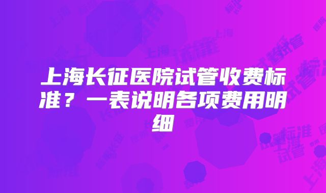 上海长征医院试管收费标准?一表说明各项费用明细