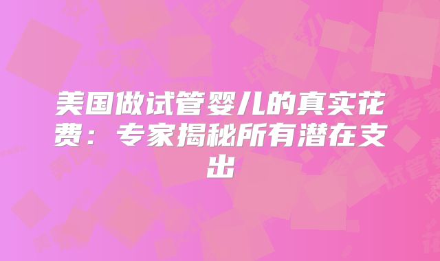 美国做试管婴儿的真实花费:专家揭秘所有潜在支出
