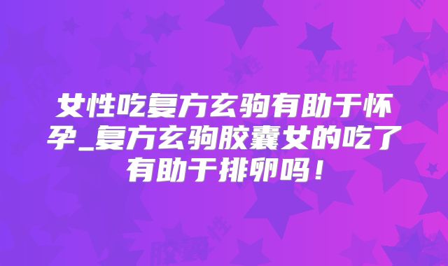 女性吃复方玄驹有助于怀孕_复方玄驹胶囊女的吃了有助于排卵吗!
