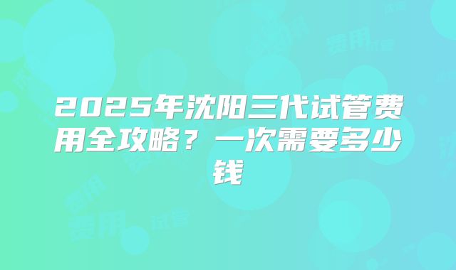 2025年沈阳三代试管费用全攻略？一次需要多少钱