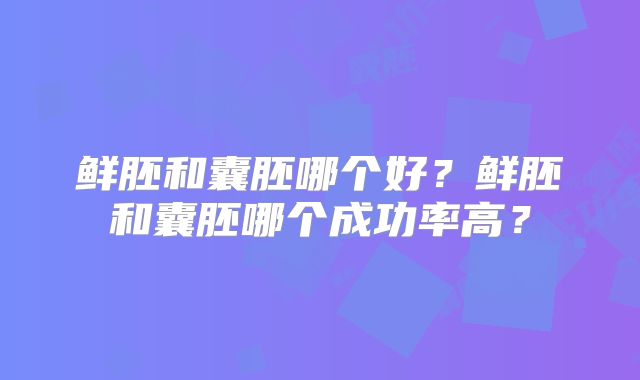鲜胚和囊胚哪个好?鲜胚和囊胚哪个成功率高?