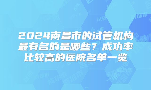 2024南昌市的试管机构最有名的是哪些？成功率比较高的医院名单一览
