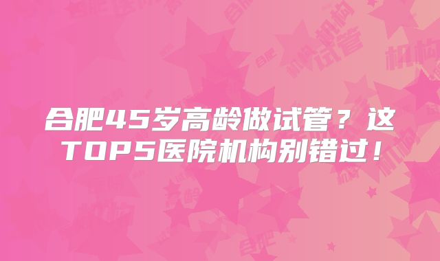 合肥45岁高龄做试管？这TOP5医院机构别错过！
