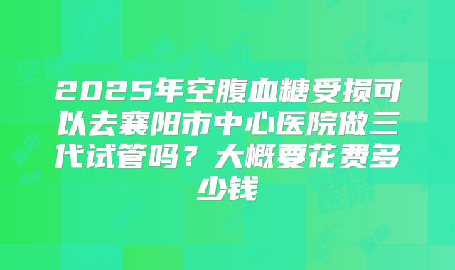 2025年空腹血糖受损可以去襄阳市中心医院做三代试管吗?大概要花费多少钱