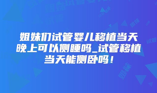 姐妹们试管婴儿移植当天晚上可以侧睡吗_试管移植当天能侧卧吗!