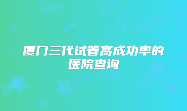 厦门三代试管高成功率的医院查询