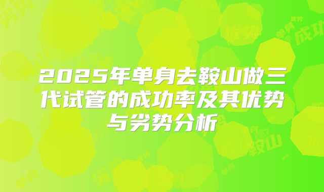2025年单身去鞍山做三代试管的成功率及其优势与劣势分析