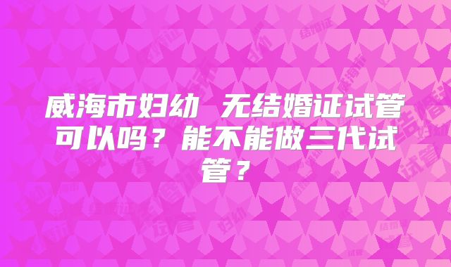 威海市妇幼 无结婚证试管可以吗?能不能做三代试管?