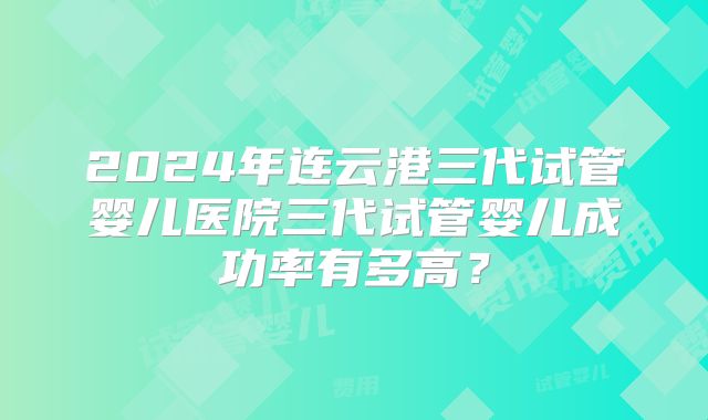 2024年连云港三代试管婴儿医院三代试管婴儿成功率有多高?