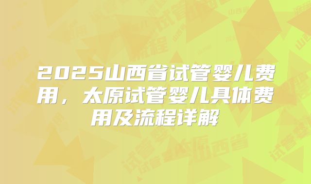 2025山西省试管婴儿费用，太原试管婴儿具体费用及流程详解