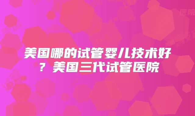 美国哪的试管婴儿技术好？美国三代试管医院