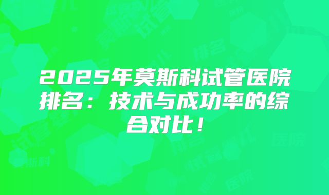 2025年莫斯科试管医院排名:技术与成功率的综合对比!