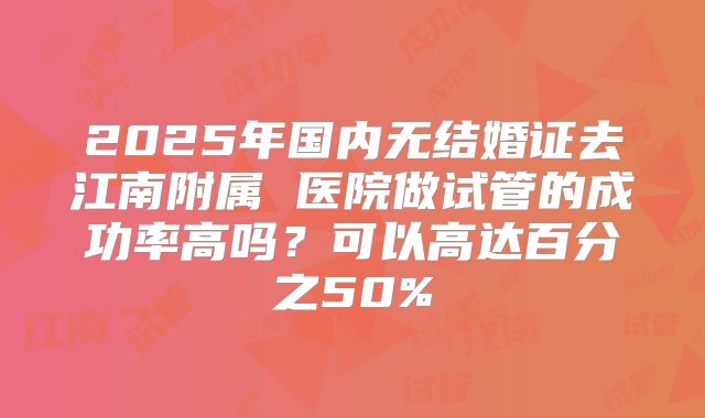 2025年国内无结婚证去江南附属 医院做试管的成功率高吗?可以高达百分之50%