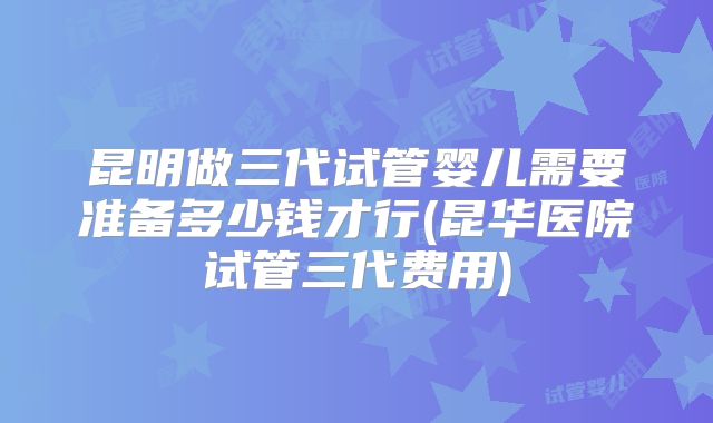 昆明做三代试管婴儿需要准备多少钱才行(昆华医院试管三代费用)