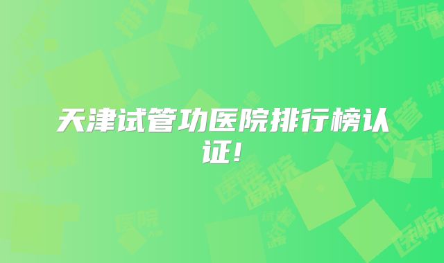 天津试管功医院排行榜认证!
