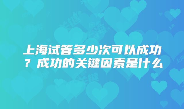 上海试管多少次可以成功？成功的关键因素是什么