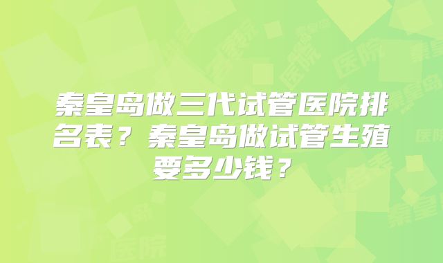 秦皇岛做三代试管医院排名表？秦皇岛做试管生殖要多少钱？