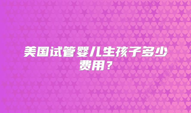 美国试管婴儿生孩子多少费用？