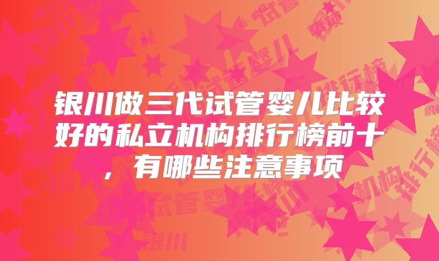 银川做三代试管婴儿比较好的私立机构排行榜前十,有哪些注意事项