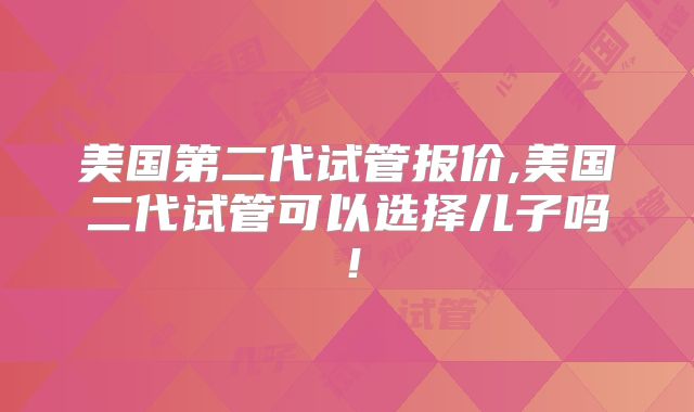 美国第二代试管报价,美国二代试管可以选择儿子吗！