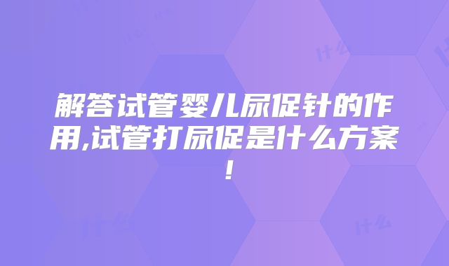 解答试管婴儿尿促针的作用,试管打尿促是什么方案！