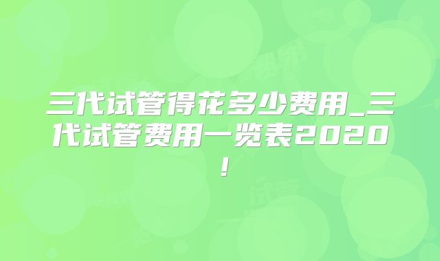 三代试管得花多少费用_三代试管费用一览表2020！