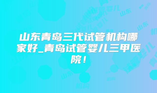 山东青岛三代试管机构哪家好_青岛试管婴儿三甲医院！