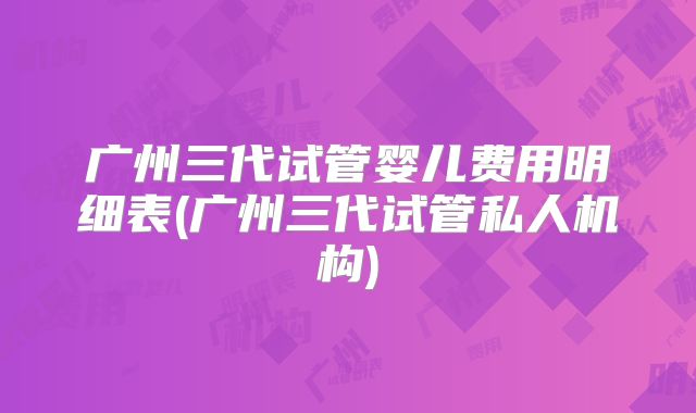 广州三代试管婴儿费用明细表(广州三代试管私人机构)