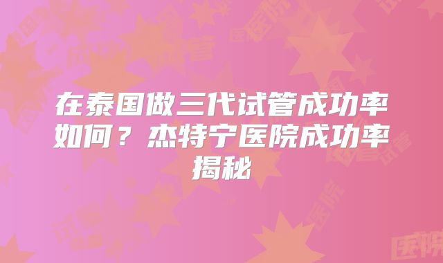 在泰国做三代试管成功率如何？杰特宁医院成功率揭秘
